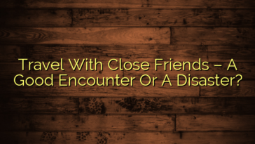 Travel With Close Friends – A Good Encounter Or A Disaster?