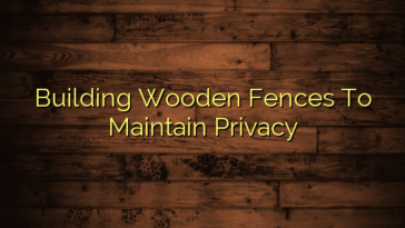 Building Wooden Fences To Maintain Privacy
