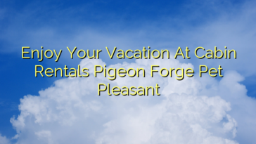 Enjoy Your Vacation At Cabin Rentals Pigeon Forge Pet Pleasant