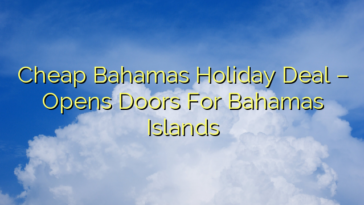 Cheap Bahamas Holiday Deal – Opens Doors For Bahamas Islands