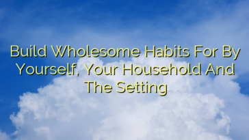 Build Wholesome Habits For By Yourself, Your Household And The Setting