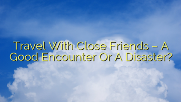 Travel With Close Friends – A Good Encounter Or A Disaster?