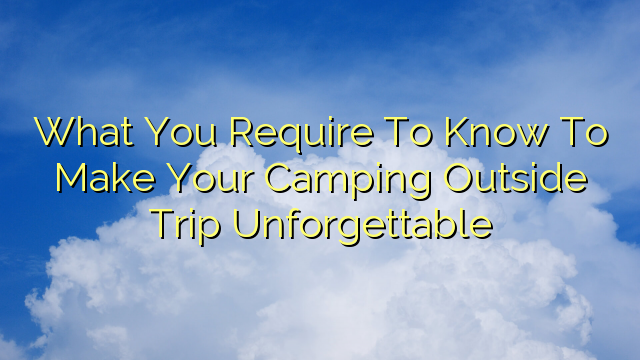 What You Require To Know To Make Your Camping Outside Trip Unforgettable
