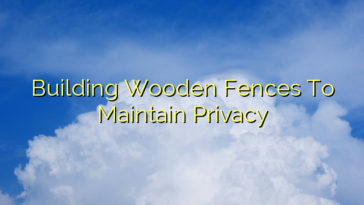 Building Wooden Fences To Maintain Privacy