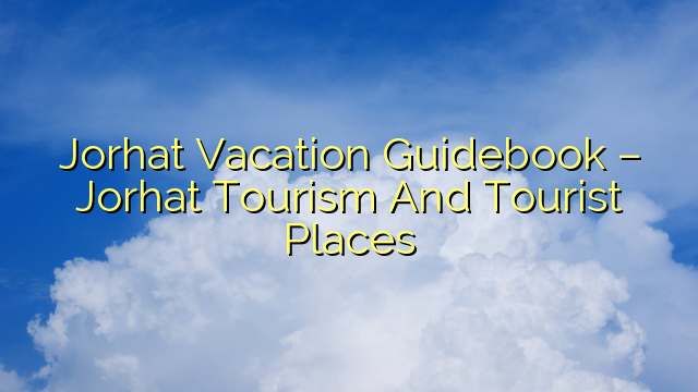 Jorhat Vacation Guidebook – Jorhat Tourism And Tourist Places