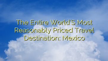 The Entire World’S Most Reasonably Priced Travel Destination: Mexico